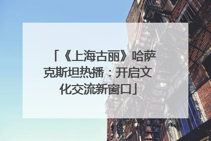 《上海古丽》哈萨克斯坦热播：开启文化交流新窗口