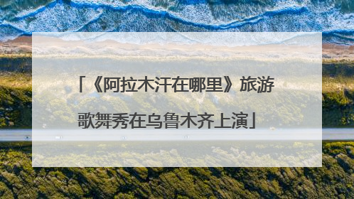 《阿拉木汗在哪里》旅游歌舞秀在乌鲁木齐上演