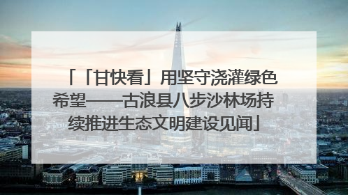 「甘快看」用坚守浇灌绿色希望——古浪县八步沙林场持续推进生态文明建设见闻
