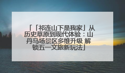 「祁连山下是我家」从历史草原到现代体验：山丹马场景区多维升级 解锁五一文旅新玩法