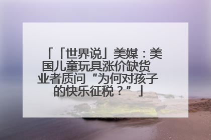 「世界说」美媒：美国儿童玩具涨价缺货 业者质问“为何对孩子的快乐征税？”