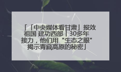 「中央媒体看甘肃」报效祖国 建功西部丨30多年接力，他们用“生态之眼”揭示青藏高原的秘密