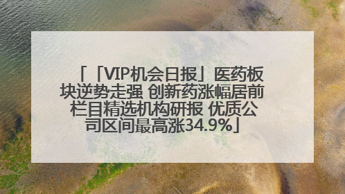 「VIP机会日报」医药板块逆势走强 创新药涨幅居前 栏目精选机构研报 优质公司区间最高涨34.9%