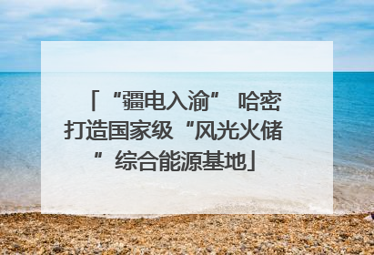 “疆电入渝” 哈密打造国家级“风光火储”综合能源基地