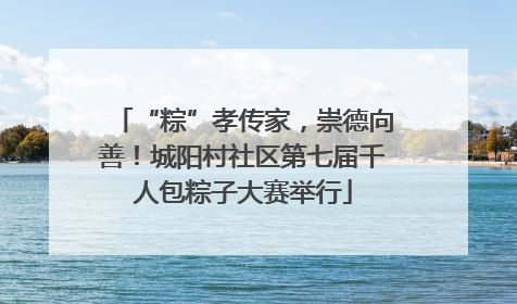 “粽”孝传家，崇德向善！城阳村社区第七届千人包粽子大赛举行
