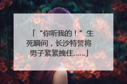 “你听我的！”生死瞬间，长沙特警将男子紧紧拽住……
