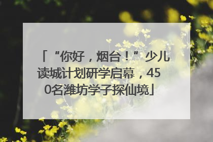 “你好，烟台！”少儿读城计划研学启幕，450名潍坊学子探仙境