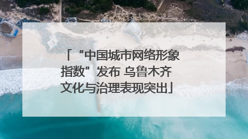 “中国城市网络形象指数”发布 乌鲁木齐文化与治理表现突出