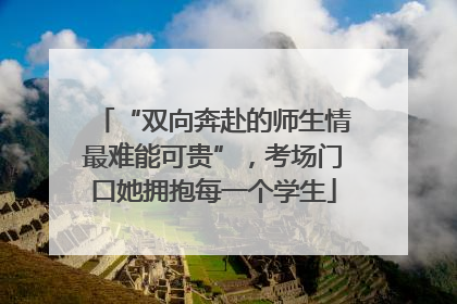 “双向奔赴的师生情最难能可贵”，考场门口她拥抱每一个学生