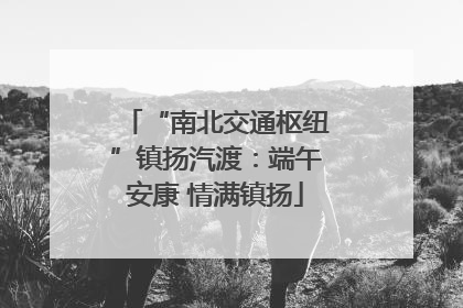 “南北交通枢纽”镇扬汽渡：端午安康 情满镇扬