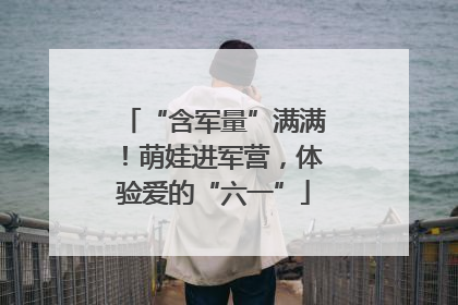 “含军量”满满！萌娃进军营，体验爱的“六一”