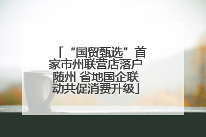 “国贸甄选”首家市州联营店落户随州 省地国企联动共促消费升级