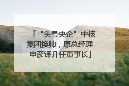 “头号央企”中核集团换帅，原总经理申彦锋升任董事长