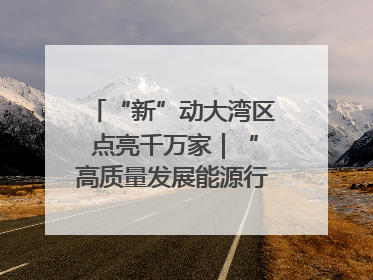 “新”动大湾区 点亮千万家｜“高质量发展能源行”系列报道③