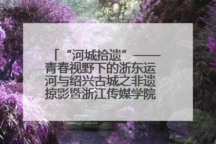 “河城拾遗”——青春视野下的浙东运河与绍兴古城之非遗掠影暨浙江传媒学院小学期来绍