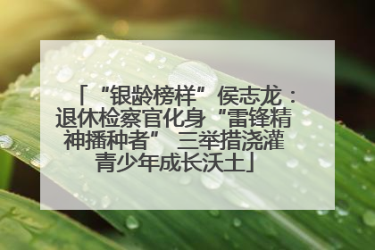 “银龄榜样”侯志龙：退休检察官化身“雷锋精神播种者” 三举措浇灌青少年成长沃土