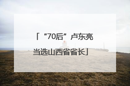 “70后”卢东亮当选山西省省长