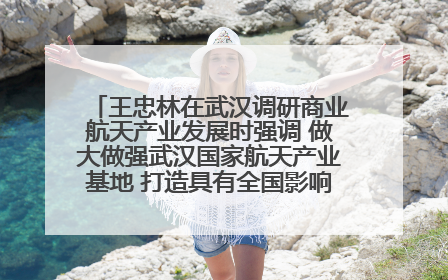 王忠林在武汉调研商业航天产业发展时强调 做大做强武汉国家航天产业基地 打造具有全国影响力的“中国星谷”