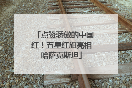 点赞骄傲的中国红！五星红旗亮相哈萨克斯坦