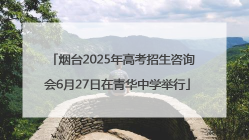 烟台2025年高考招生咨询会6月27日在青华中学举行