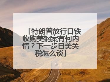 特朗普放行日铁收购美钢案有何内情？下一步日美关税怎么谈