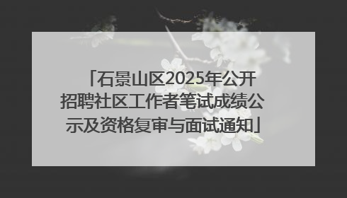 石景山区2025年公开招聘社区工作者笔试成绩公示及资格复审与面试通知