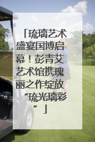 琉璃艺术盛宴国博启幕！彭青艾艺术馆携瑰丽之作绽放“琉光璃彩”