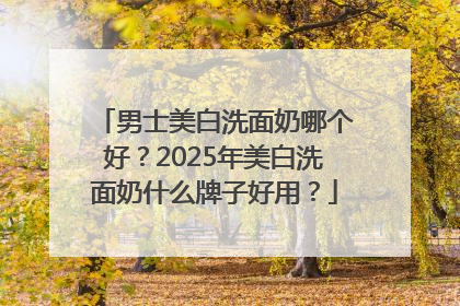 男士美白洗面奶哪个好？2025年美白洗面奶什么牌子好用？