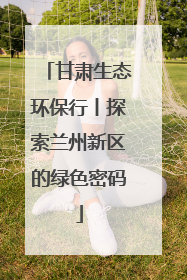 甘肃生态环保行丨探索兰州新区的绿色密码
