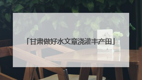 甘肃做好水文章浇灌丰产田