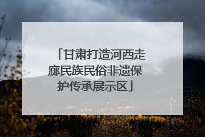 甘肃打造河西走廊民族民俗非遗保护传承展示区