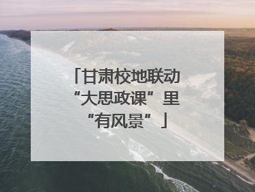 甘肃校地联动“大思政课”里“有风景”