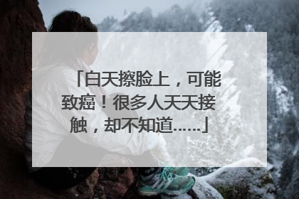 白天擦脸上，可能致癌！很多人天天接触，却不知道……