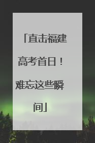 直击福建高考首日！难忘这些瞬间