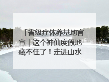 省级疗休养基地官宣｜这个神仙度假地藏不住了！走进山水秘境 开启一场野奢度假之旅！
