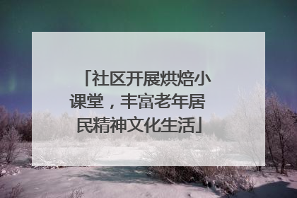 社区开展烘焙小课堂，丰富老年居民精神文化生活