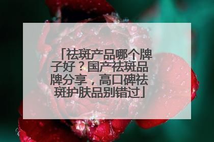 祛斑产品哪个牌子好？国产祛斑品牌分享，高口碑祛斑护肤品别错过