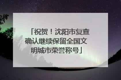 祝贺！沈阳市复查确认继续保留全国文明城市荣誉称号
