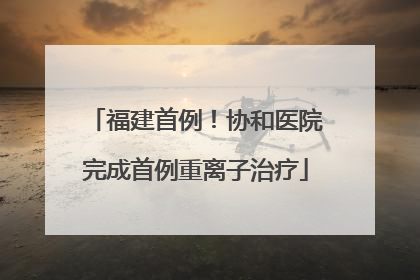 福建首例！协和医院完成首例重离子治疗