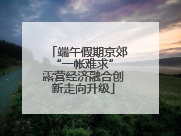端午假期京郊“一帐难求” 露营经济融合创新走向升级