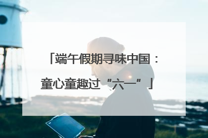 端午假期寻味中国：童心童趣过“六一”