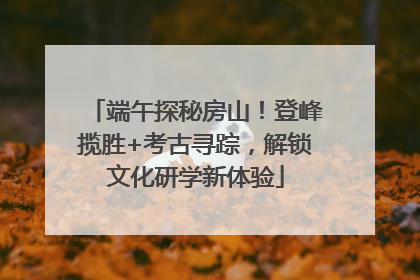端午探秘房山！登峰揽胜+考古寻踪，解锁文化研学新体验