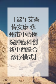 端午艾香传安康 永州市中心医院肿瘤科创新中西联合诊疗模式