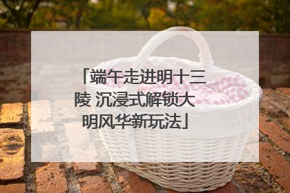 端午走进明十三陵 沉浸式解锁大明风华新玩法