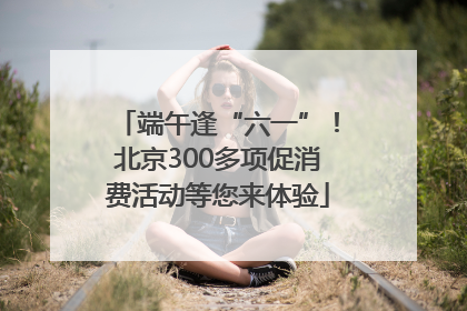 端午逢“六一”！北京300多项促消费活动等您来体验