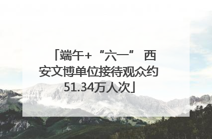 端午+“六一” 西安文博单位接待观众约51.34万人次