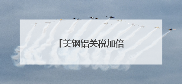 美钢铝关税加倍，多国表达反对