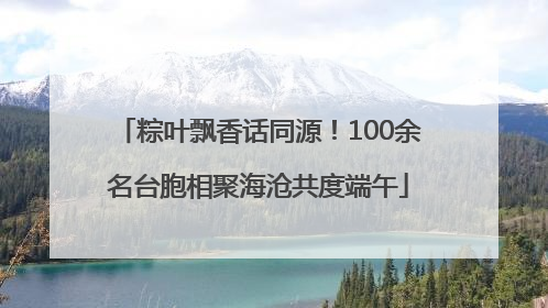 粽叶飘香话同源！100余名台胞相聚海沧共度端午
