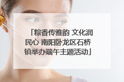 粽香传雅韵 文化润民心 南阳卧龙区石桥镇举办端午主题活动