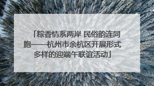 粽香情系两岸 民俗韵连同胞——杭州市余杭区开展形式多样的迎端午联谊活动